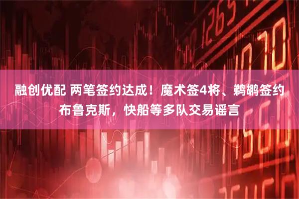 融创优配 两笔签约达成！魔术签4将、鹈鹕签约布鲁克斯，快船等多队交易谣言