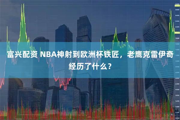 富兴配资 NBA神射到欧洲杯铁匠，老鹰克雷伊奇经历了什么？