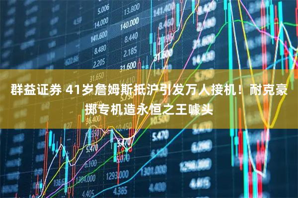 群益证券 41岁詹姆斯抵沪引发万人接机！耐克豪掷专机造永恒之王噱头