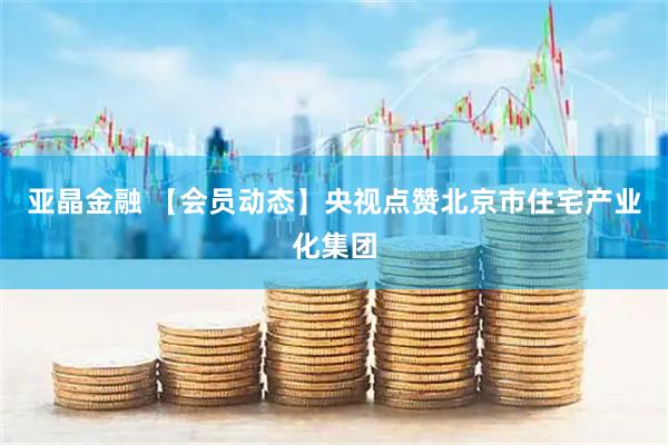 亚晶金融 【会员动态】央视点赞北京市住宅产业化集团