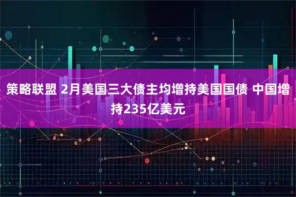 策略联盟 2月美国三大债主均增持美国国债 中国增持235亿美元