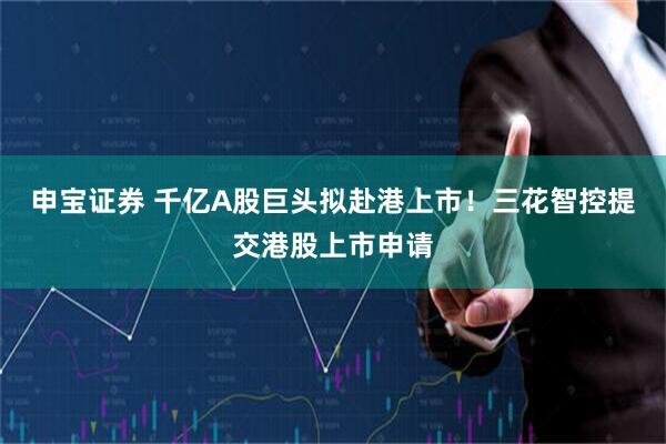 申宝证券 千亿A股巨头拟赴港上市！三花智控提交港股上市申请