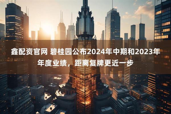 鑫配资官网 碧桂园公布2024年中期和2023年年度业绩，距离复牌更近一步