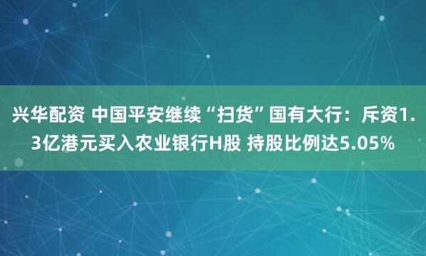 兴华配资 中国平安继续“扫货”国有大行：斥资1.3亿港元买入农业银行H股 持股比例达5.05%