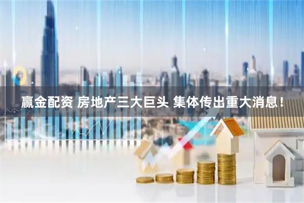 赢金配资 房地产三大巨头 集体传出重大消息！