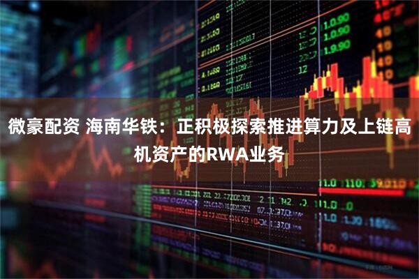 微豪配资 海南华铁：正积极探索推进算力及上链高机资产的RWA业务