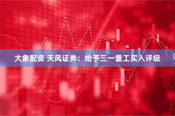 大象配资 天风证券：给予三一重工买入评级