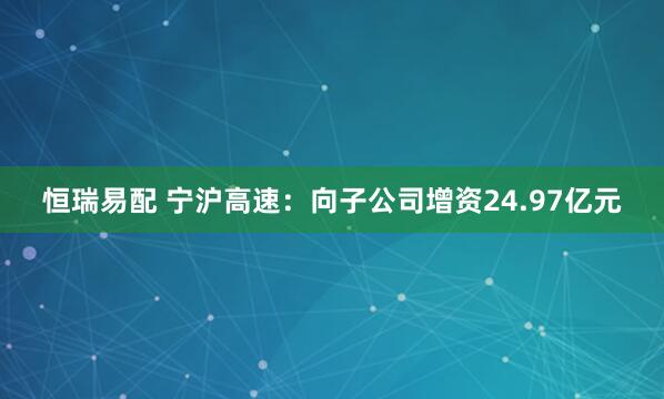 恒瑞易配 宁沪高速：向子公司增资24.97亿元