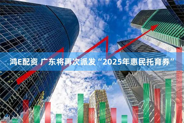 鸿E配资 广东将再次派发“2025年惠民托育券”