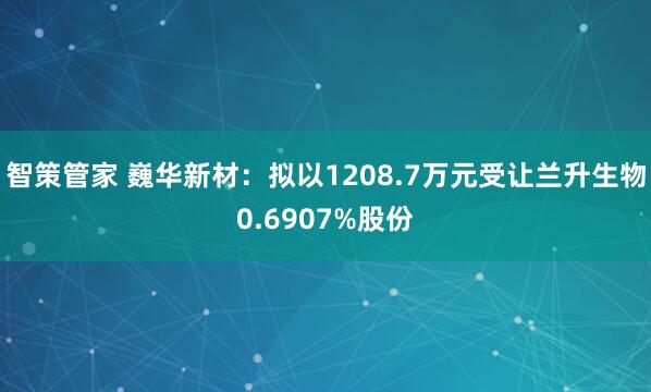 智策管家 巍华新材：拟以1208.7万元受让兰升生物0.6907%股份