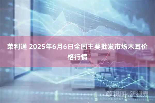 荣利通 2025年6月6日全国主要批发市场木耳价格行情