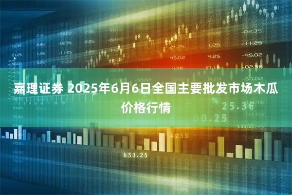 嘉理证券 2025年6月6日全国主要批发市场木瓜价格行情