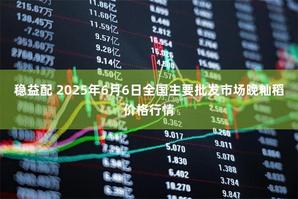 稳益配 2025年6月6日全国主要批发市场晚籼稻价格行情