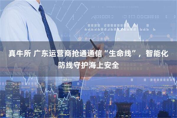 真牛所 广东运营商抢通通信“生命线”，智能化防线守护海上安全