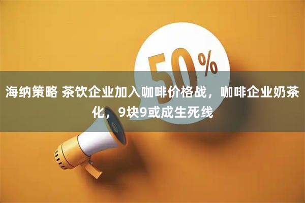 海纳策略 茶饮企业加入咖啡价格战，咖啡企业奶茶化，9块9或成生死线