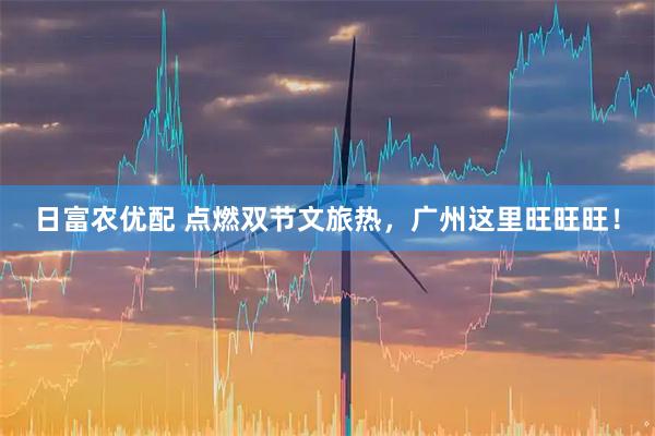日富农优配 点燃双节文旅热，广州这里旺旺旺！