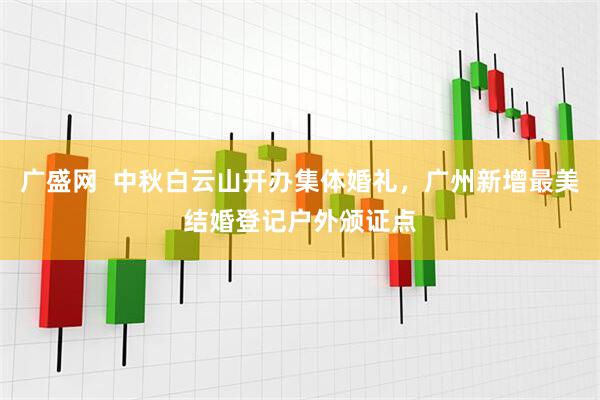 广盛网  中秋白云山开办集体婚礼，广州新增最美结婚登记户外颁证点