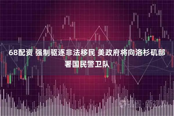68配资 强制驱逐非法移民 美政府将向洛杉矶部署国民警卫队