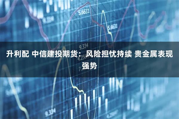 升利配 中信建投期货:风险担忧持续 贵金属表现强势