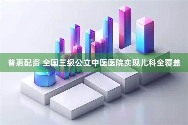 普惠配资 全国三级公立中医医院实现儿科全覆盖