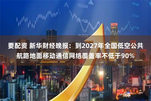 要配资 新华财经晚报：到2027年全国低空公共航路地面移动通信网络覆盖率不低于90%