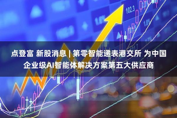 点登富 新股消息 | 第零智能递表港交所 为中国企业级AI智能体解决方案第五大供应商