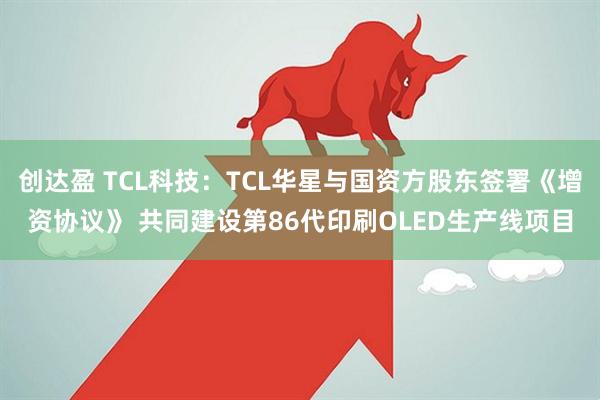 创达盈 TCL科技：TCL华星与国资方股东签署《增资协议》 共同建设第86代印刷OLED生产线项目