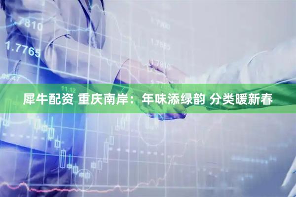 犀牛配资 重庆南岸：年味添绿韵 分类暖新春