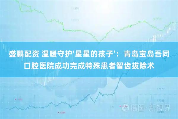 盛鹏配资 温暖守护‘星星的孩子’:青岛宝岛吾同口腔医院成功完成特殊患者智齿拔除术