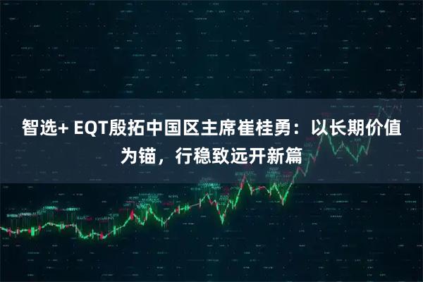 智选+ EQT殷拓中国区主席崔桂勇：以长期价值为锚，行稳致远开新篇