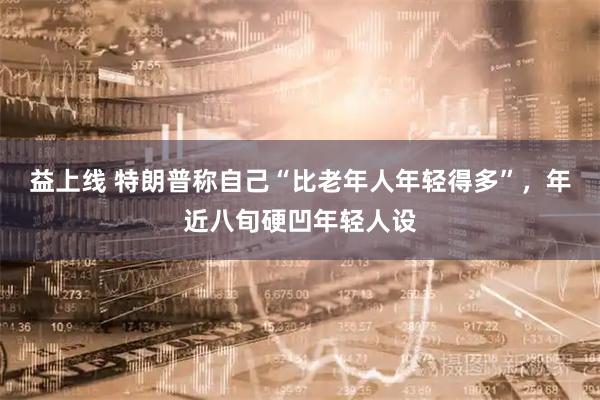 益上线 特朗普称自己“比老年人年轻得多”，年近八旬硬凹年轻人设