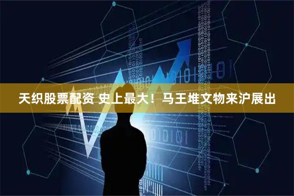 天织股票配资 史上最大！马王堆文物来沪展出