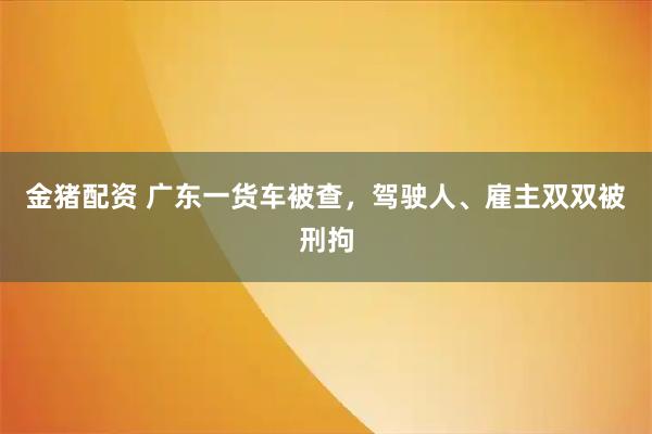 金猪配资 广东一货车被查，驾驶人、雇主双双被刑拘